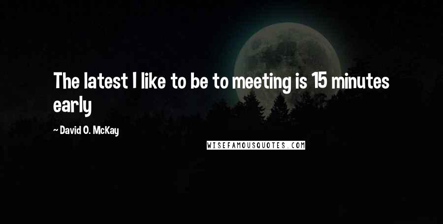 David O. McKay Quotes: The latest I like to be to meeting is 15 minutes early