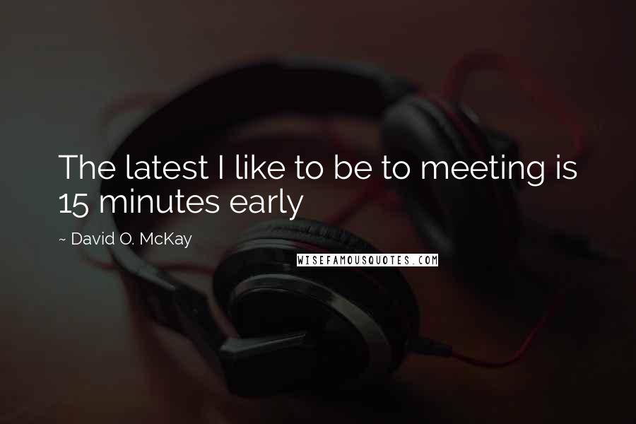David O. McKay Quotes: The latest I like to be to meeting is 15 minutes early
