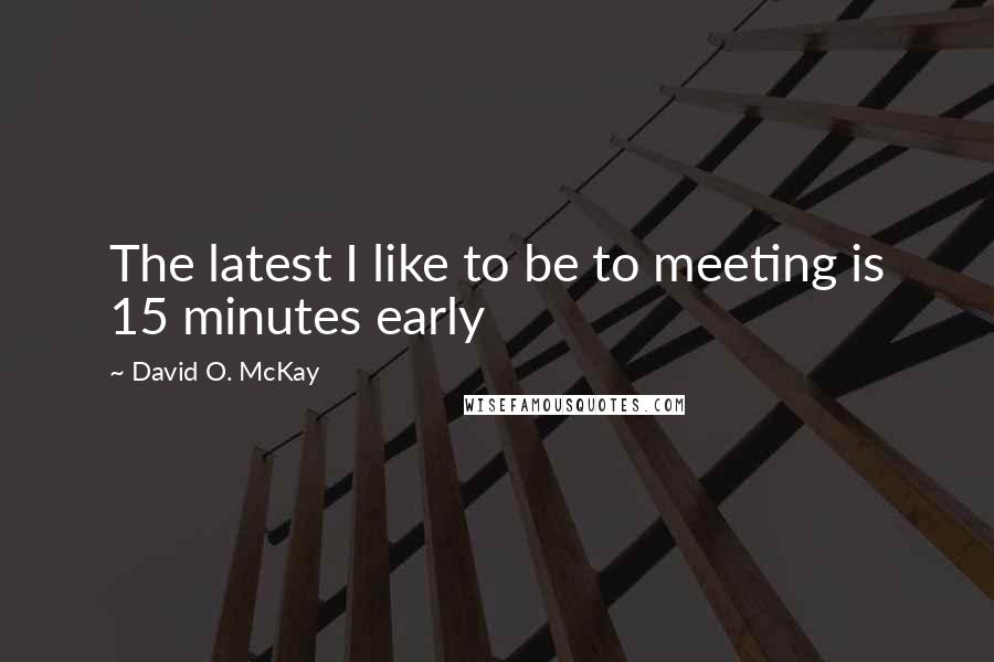 David O. McKay Quotes: The latest I like to be to meeting is 15 minutes early