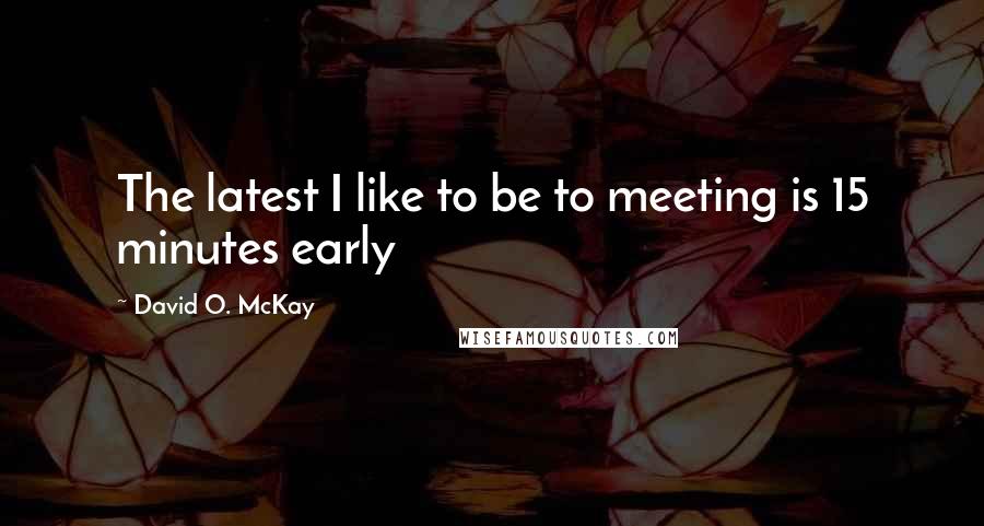 David O. McKay Quotes: The latest I like to be to meeting is 15 minutes early