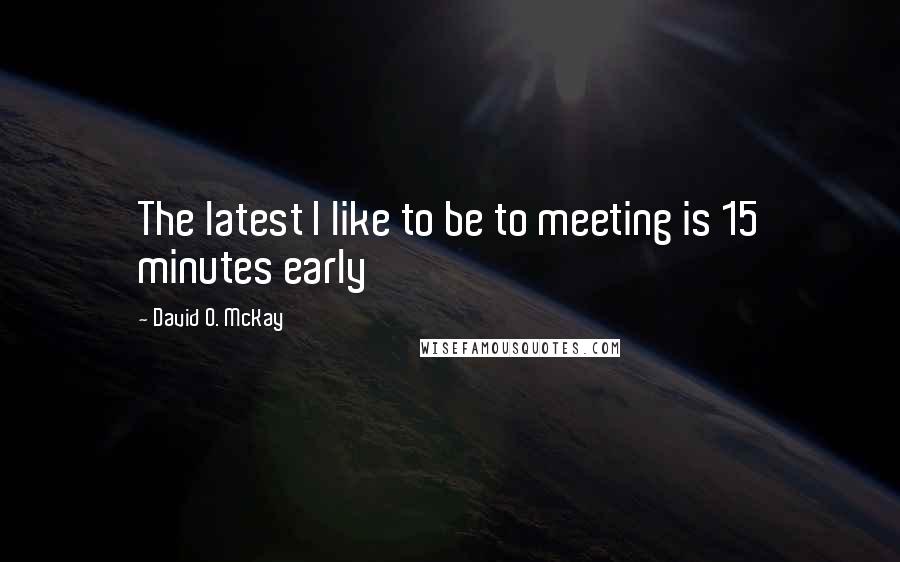 David O. McKay Quotes: The latest I like to be to meeting is 15 minutes early