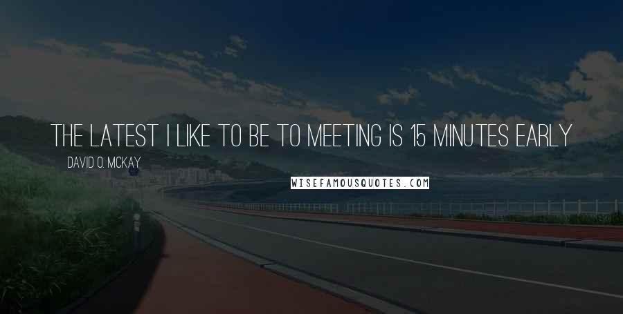 David O. McKay Quotes: The latest I like to be to meeting is 15 minutes early