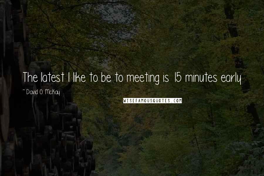 David O. McKay Quotes: The latest I like to be to meeting is 15 minutes early