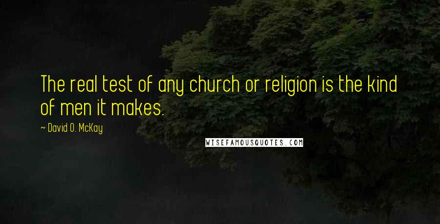 David O. McKay Quotes: The real test of any church or religion is the kind of men it makes.