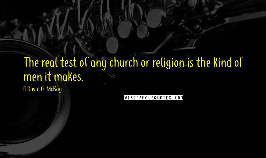 David O. McKay Quotes: The real test of any church or religion is the kind of men it makes.