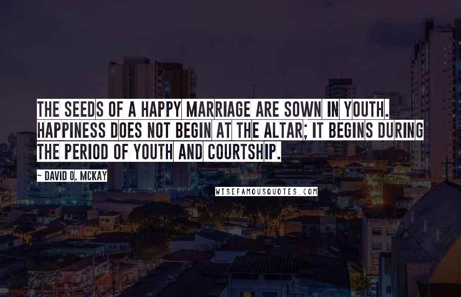 David O. McKay Quotes: The seeds of a happy marriage are sown in youth. Happiness does not begin at the altar; it begins during the period of youth and courtship.