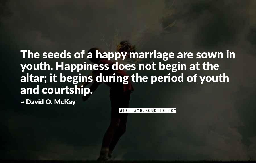 David O. McKay Quotes: The seeds of a happy marriage are sown in youth. Happiness does not begin at the altar; it begins during the period of youth and courtship.