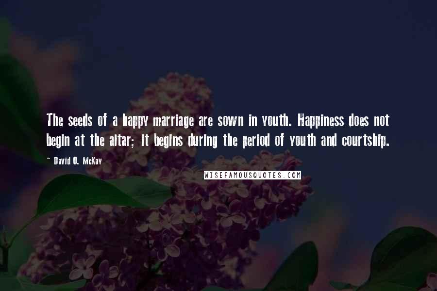 David O. McKay Quotes: The seeds of a happy marriage are sown in youth. Happiness does not begin at the altar; it begins during the period of youth and courtship.