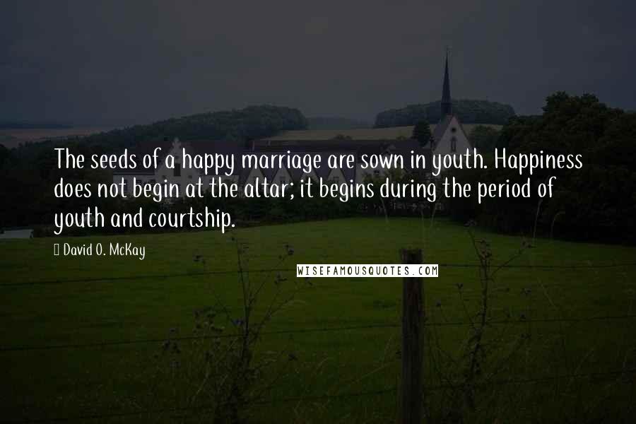 David O. McKay Quotes: The seeds of a happy marriage are sown in youth. Happiness does not begin at the altar; it begins during the period of youth and courtship.