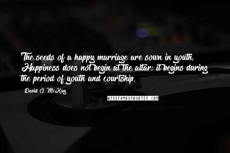 David O. McKay Quotes: The seeds of a happy marriage are sown in youth. Happiness does not begin at the altar; it begins during the period of youth and courtship.