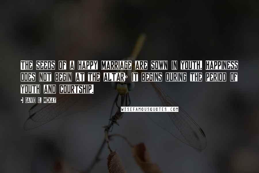 David O. McKay Quotes: The seeds of a happy marriage are sown in youth. Happiness does not begin at the altar; it begins during the period of youth and courtship.