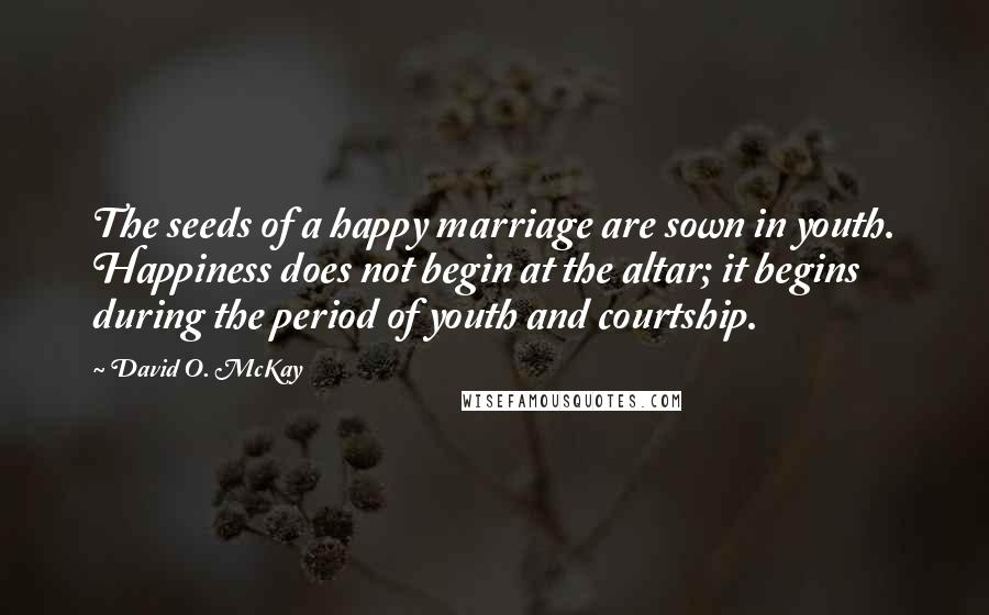 David O. McKay Quotes: The seeds of a happy marriage are sown in youth. Happiness does not begin at the altar; it begins during the period of youth and courtship.