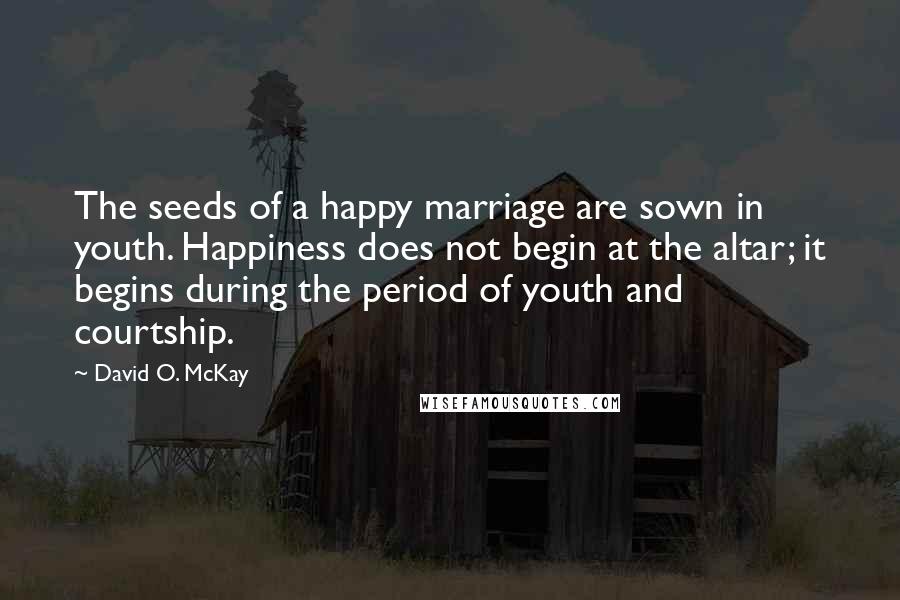 David O. McKay Quotes: The seeds of a happy marriage are sown in youth. Happiness does not begin at the altar; it begins during the period of youth and courtship.