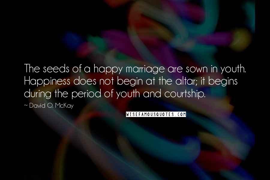 David O. McKay Quotes: The seeds of a happy marriage are sown in youth. Happiness does not begin at the altar; it begins during the period of youth and courtship.