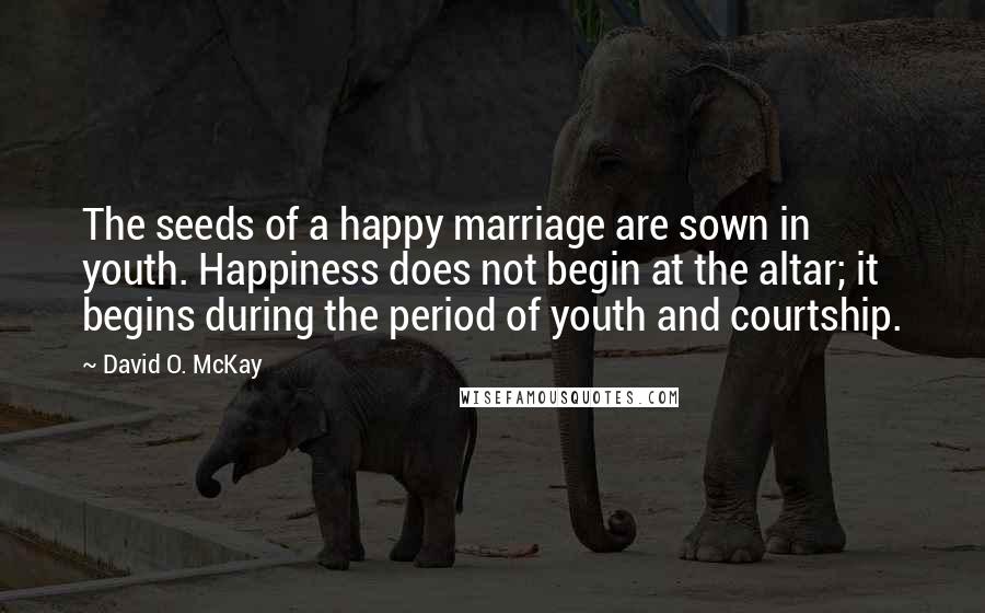 David O. McKay Quotes: The seeds of a happy marriage are sown in youth. Happiness does not begin at the altar; it begins during the period of youth and courtship.