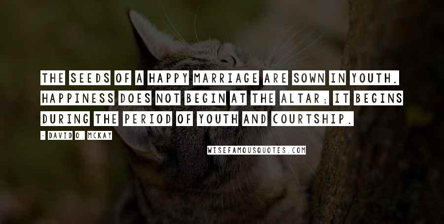 David O. McKay Quotes: The seeds of a happy marriage are sown in youth. Happiness does not begin at the altar; it begins during the period of youth and courtship.