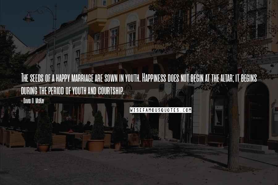 David O. McKay Quotes: The seeds of a happy marriage are sown in youth. Happiness does not begin at the altar; it begins during the period of youth and courtship.