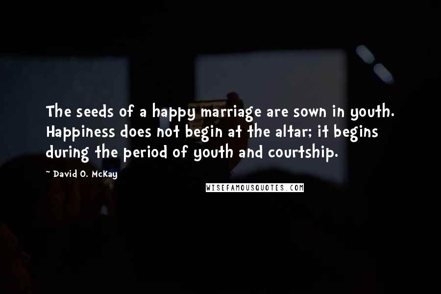 David O. McKay Quotes: The seeds of a happy marriage are sown in youth. Happiness does not begin at the altar; it begins during the period of youth and courtship.