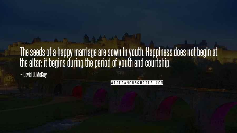 David O. McKay Quotes: The seeds of a happy marriage are sown in youth. Happiness does not begin at the altar; it begins during the period of youth and courtship.