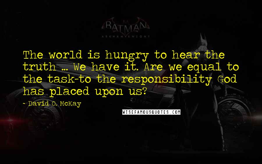 David O. McKay Quotes: The world is hungry to hear the truth ... We have it. Are we equal to the task-to the responsibility God has placed upon us?