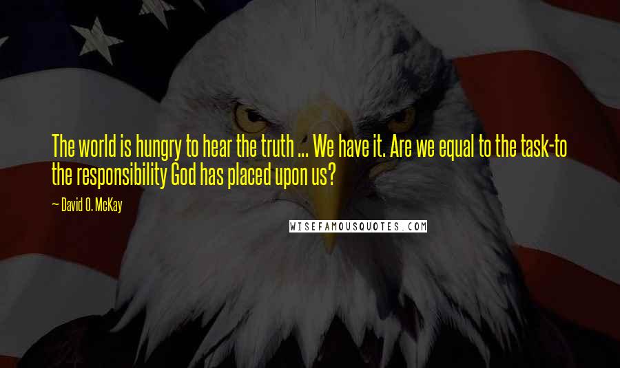 David O. McKay Quotes: The world is hungry to hear the truth ... We have it. Are we equal to the task-to the responsibility God has placed upon us?