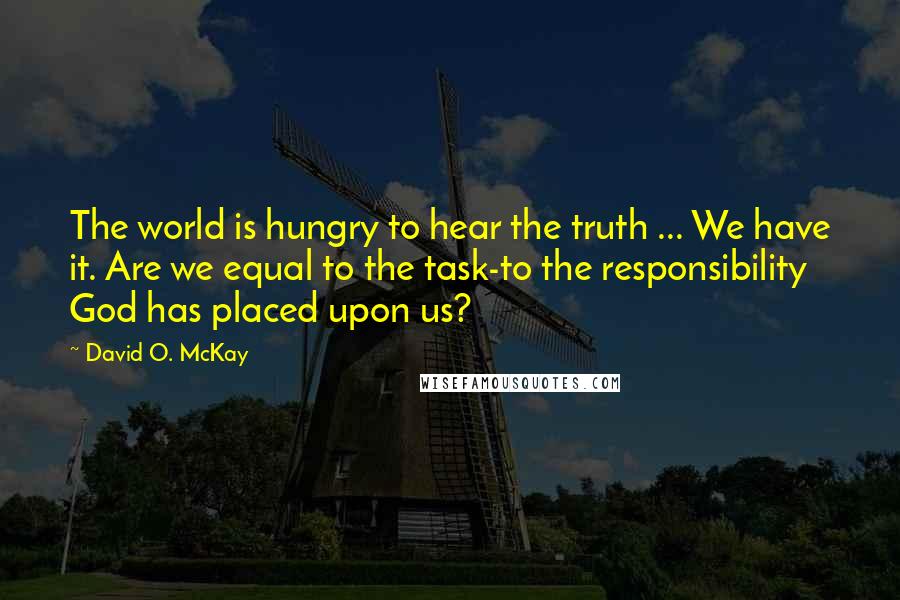 David O. McKay Quotes: The world is hungry to hear the truth ... We have it. Are we equal to the task-to the responsibility God has placed upon us?