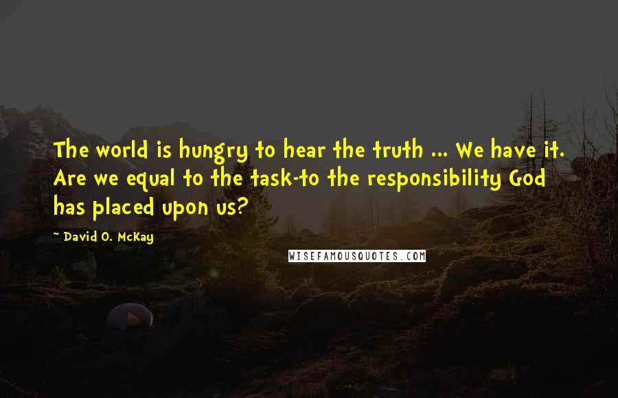 David O. McKay Quotes: The world is hungry to hear the truth ... We have it. Are we equal to the task-to the responsibility God has placed upon us?