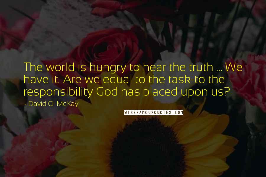 David O. McKay Quotes: The world is hungry to hear the truth ... We have it. Are we equal to the task-to the responsibility God has placed upon us?