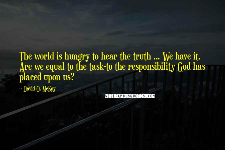 David O. McKay Quotes: The world is hungry to hear the truth ... We have it. Are we equal to the task-to the responsibility God has placed upon us?