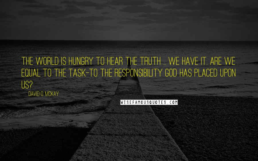 David O. McKay Quotes: The world is hungry to hear the truth ... We have it. Are we equal to the task-to the responsibility God has placed upon us?
