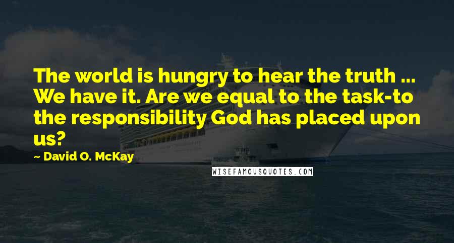 David O. McKay Quotes: The world is hungry to hear the truth ... We have it. Are we equal to the task-to the responsibility God has placed upon us?