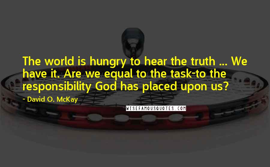 David O. McKay Quotes: The world is hungry to hear the truth ... We have it. Are we equal to the task-to the responsibility God has placed upon us?