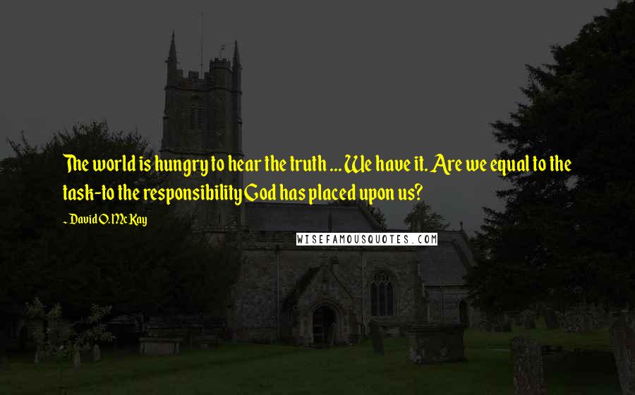 David O. McKay Quotes: The world is hungry to hear the truth ... We have it. Are we equal to the task-to the responsibility God has placed upon us?