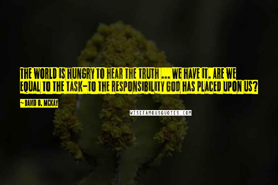 David O. McKay Quotes: The world is hungry to hear the truth ... We have it. Are we equal to the task-to the responsibility God has placed upon us?