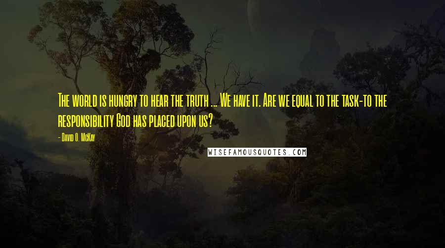 David O. McKay Quotes: The world is hungry to hear the truth ... We have it. Are we equal to the task-to the responsibility God has placed upon us?