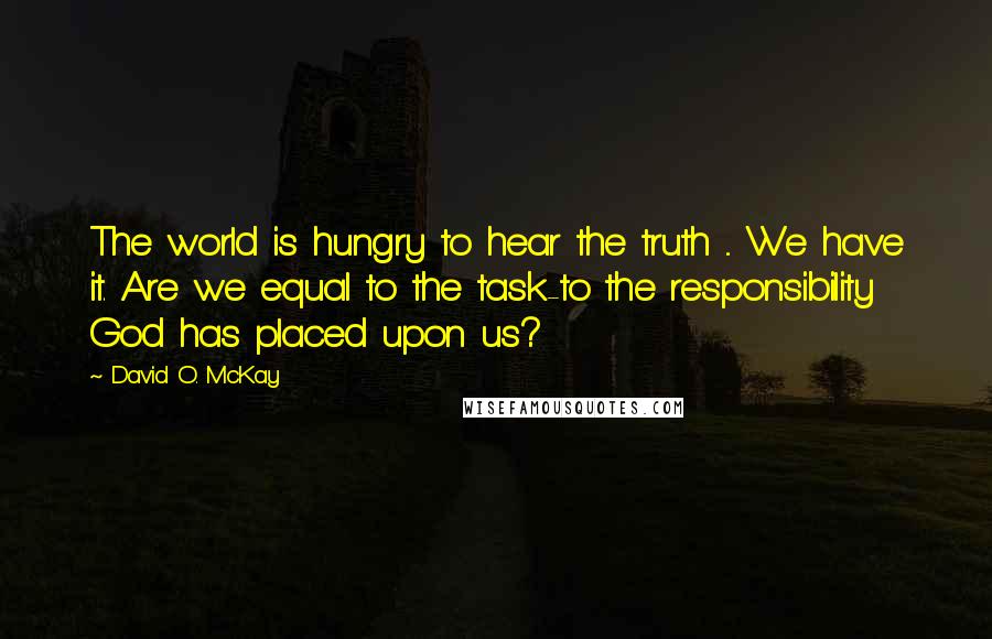 David O. McKay Quotes: The world is hungry to hear the truth ... We have it. Are we equal to the task-to the responsibility God has placed upon us?