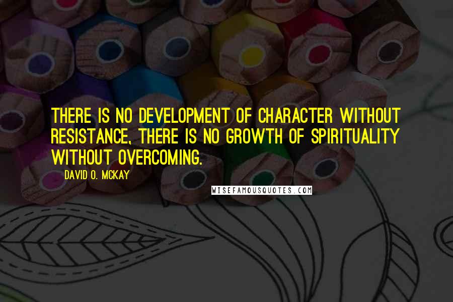 David O. McKay Quotes: There is no development of character without resistance, there is no growth of spirituality without overcoming.