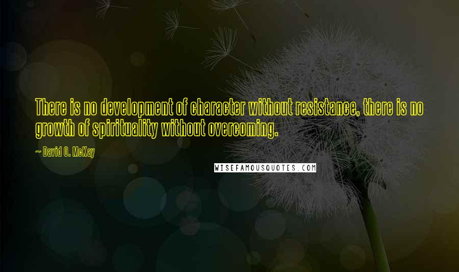 David O. McKay Quotes: There is no development of character without resistance, there is no growth of spirituality without overcoming.