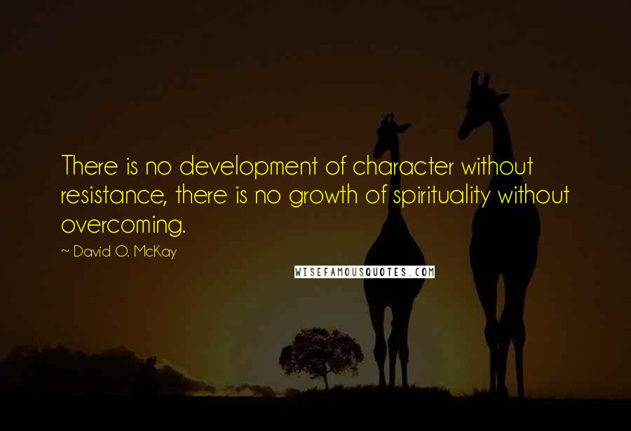 David O. McKay Quotes: There is no development of character without resistance, there is no growth of spirituality without overcoming.