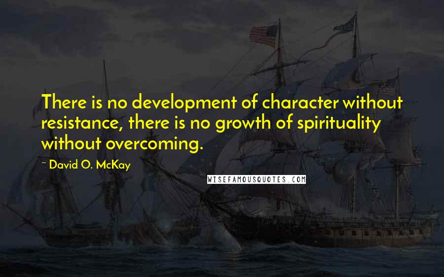 David O. McKay Quotes: There is no development of character without resistance, there is no growth of spirituality without overcoming.