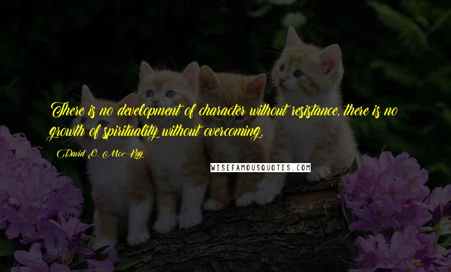 David O. McKay Quotes: There is no development of character without resistance, there is no growth of spirituality without overcoming.