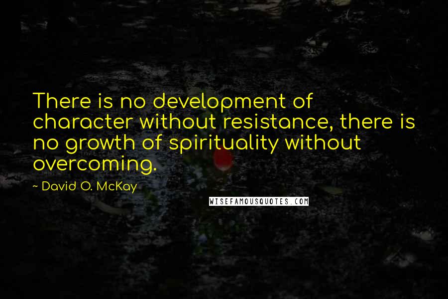 David O. McKay Quotes: There is no development of character without resistance, there is no growth of spirituality without overcoming.