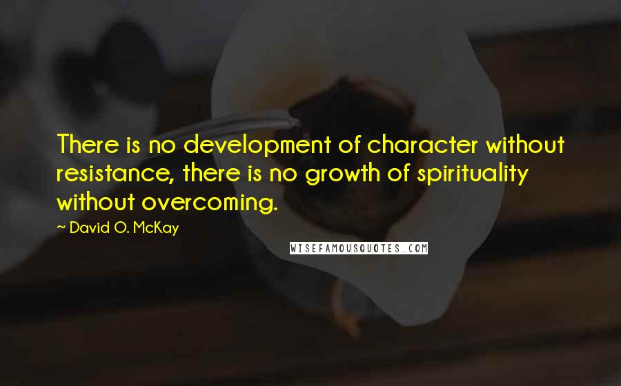 David O. McKay Quotes: There is no development of character without resistance, there is no growth of spirituality without overcoming.