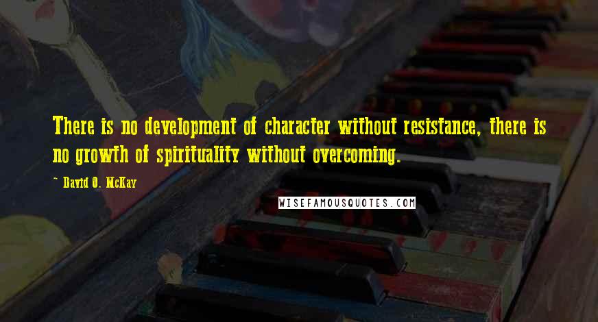 David O. McKay Quotes: There is no development of character without resistance, there is no growth of spirituality without overcoming.