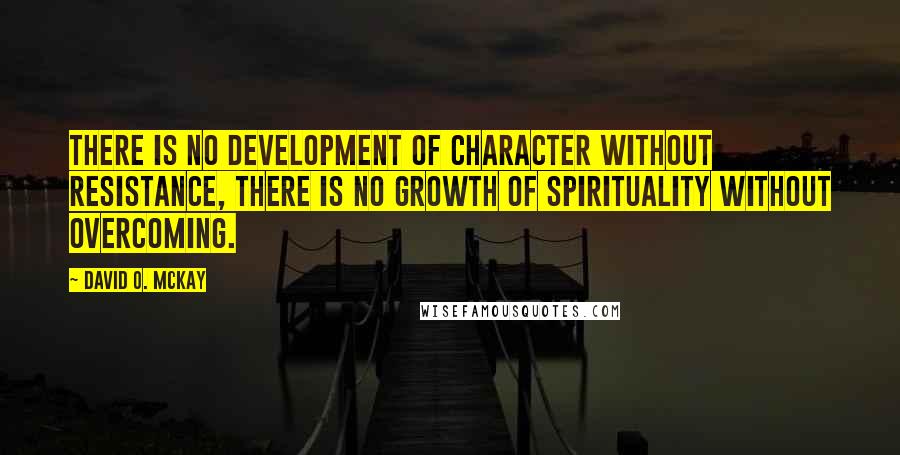 David O. McKay Quotes: There is no development of character without resistance, there is no growth of spirituality without overcoming.