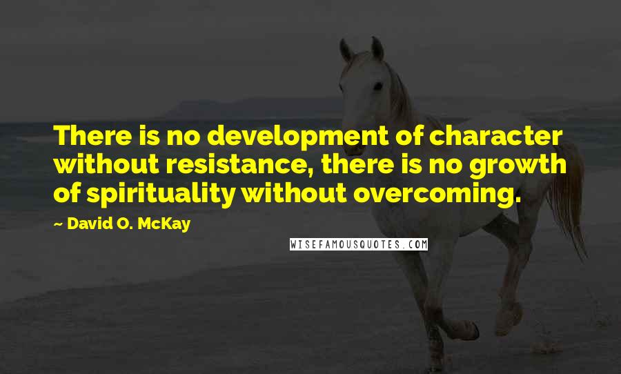 David O. McKay Quotes: There is no development of character without resistance, there is no growth of spirituality without overcoming.