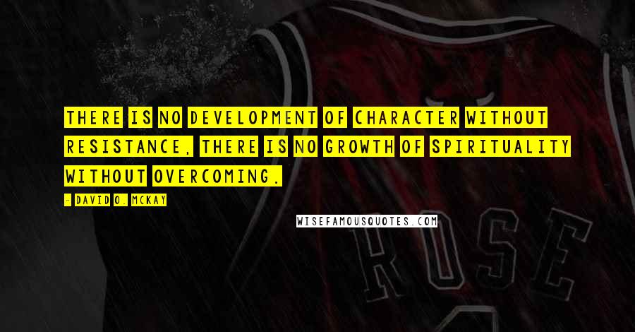 David O. McKay Quotes: There is no development of character without resistance, there is no growth of spirituality without overcoming.