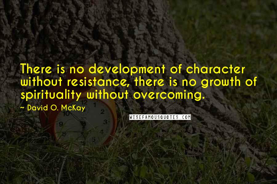 David O. McKay Quotes: There is no development of character without resistance, there is no growth of spirituality without overcoming.