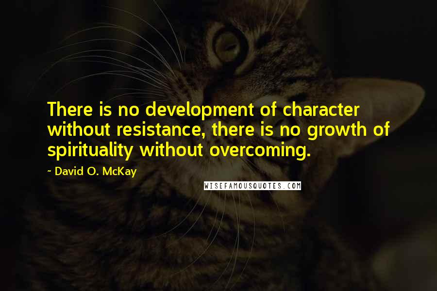 David O. McKay Quotes: There is no development of character without resistance, there is no growth of spirituality without overcoming.