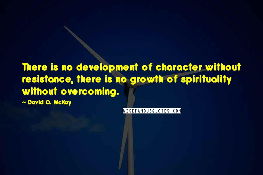 David O. McKay Quotes: There is no development of character without resistance, there is no growth of spirituality without overcoming.